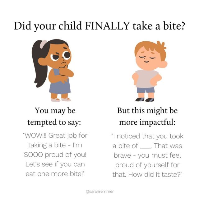 When it comes to feeding kids–especially kids that tend to be “picky”–well-meaning parents might be tempted to offer praise when their child eats healthy, nutritious foods when they normally wouldn’t (or, for eating everything that they’ve been served). For example, I often over-hear parents say to their kids during or after a meal “great eating tonight! You finished everything on your plate!” or “good boy for eating your broccoli!”Although well-intentioned, mealtime praise can be mis-interpreted by kids, can discourage mindful eating behaviours and can actually enable further picky eating behaviours. it places value judgements on what and how much they eat. What’s more, is that offering praise at the table might unintentionally shame a sibling who is struggling to try new foods. We don’t want to shame–we want to encourage.Praising kids (let’s say for eating a certain food or for eating a certain amount) by saying “great job for___” sends your child the message that you’re evaluating him (if it’s not a “good job”, it must be a “bad job”, right?). Instead, simply noticing that your child is doing something positive will empower him to continue to do it without always expecting praise.And then, you can gently encourage and give your child permission to continue exploring new foods (whether it’s tasting, licking, touching etc.), even if he’s making teeny tiny steps towards doing so. This will make him feel capable of going one step further in his exploration, without the pressure off actually swallowing a food right at the get-go. It gives him permission to gradually warm up to a food in a way that feels comfortable to him. This ultimately increases the chances of him accepting it later.It’s important to think about your words as your child’s inner voice. You want them to learn things about themselves and maybe even repeat these phrases even when you are not around. Try “that was brave of you for trying that red pepper strip–you must be proud of yourself”. This makes your child feel capable of doing it again and of being more adventurous in general when it comes to food. ❤️https://www.sarahremmer.com/praising-at-meals-why-it-may-hinder-rather-than-help/
