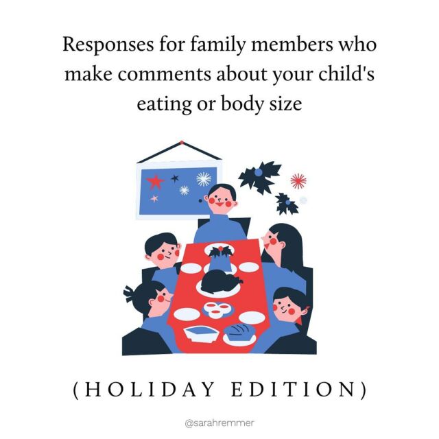 Dreading the unsolicited (but mostly we’ll-intentioned) comments from family/friends at your next holiday dinner? 

You’re not alone! It can be frustrating, especially after you’ve worked hard to create a food-neutral and body-accepting home. Micromanaging, food-shaming and weight talk are all rooted in diet culture and deeply ingrained in most people. Most don’t realize that these comments can be harmful and truly do have good intentions. 

It really depends on who the commenter is, and how the family dynamic is as to how you respond (what I’ve shared are only examples). But my advice is to stay calm, offer compassion, hold boundaries and protect your child’s relationship with food and body image first and foremost. 

You’ve got this ❤️