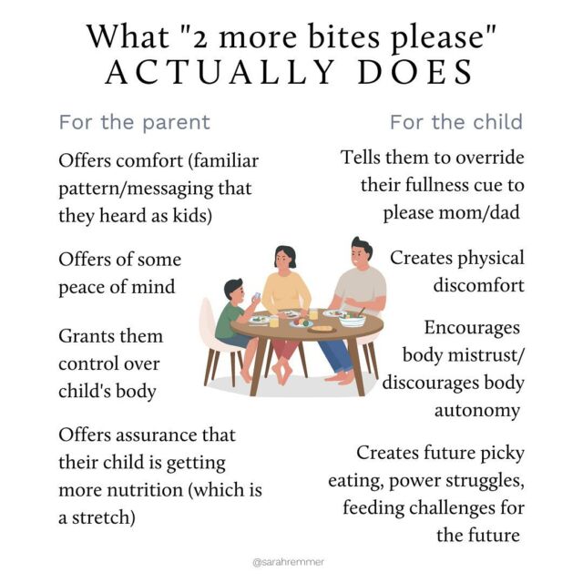The truth is, those “2 more bites” that you’re so used to asking your child to eat, might be perpetuating issues instead of resolving them 😬

It might be worth reflecting on what those 2 more bites are about—what they mean to you. Because it’s impossible for you to know how many bites your child needs at any given time (only they know). And when you try to guess, you can inadvertently send messages such as “you can’t trust your body”, or “you need to eat past comfort to please us”. 

Remember that it’s not your job to get your child to eat or decide how much they need — that’s totally up to them. 

Focus on your jobs of deciding what, when and where food happens in your home, and most importantly creating a pressure-free, positive eating environment 😉

Link to learn more: https://www.sarahremmer.com/ultimate-guide-to-picky-eating/